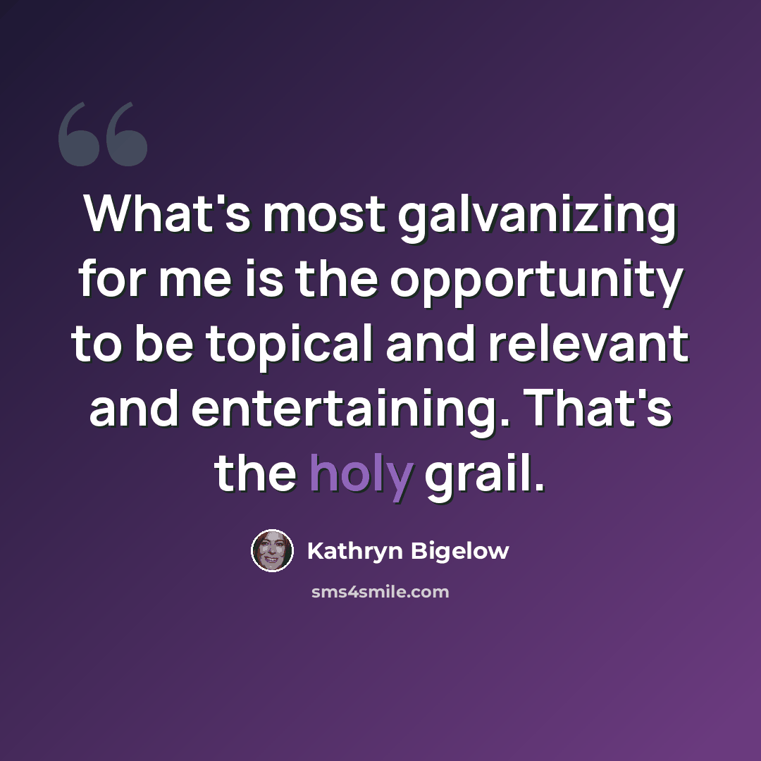 “What's most galvanizing for me is the opportunity to be topical and relevant and entertaining. That's the holy grail.” quote by Kathryn Bigelow