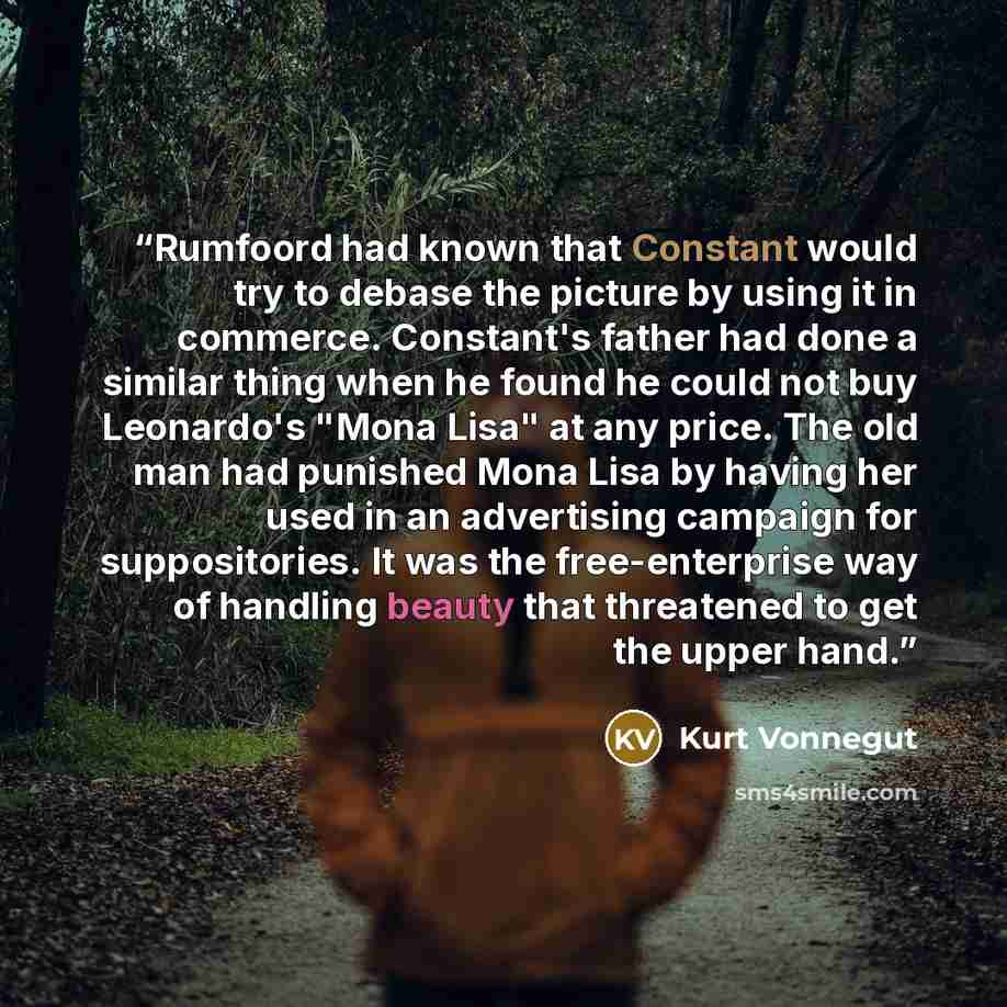 “Rumfoord had known that Constant would try to debase the picture by using it in commerce. Constant's father had done a similar thing when he found he could not buy Leonardo's "Mona Lisa" at any price. The old man had punished Mona Lisa by having her used in an advertising campaign for…” quote by Kurt Vonnegut
