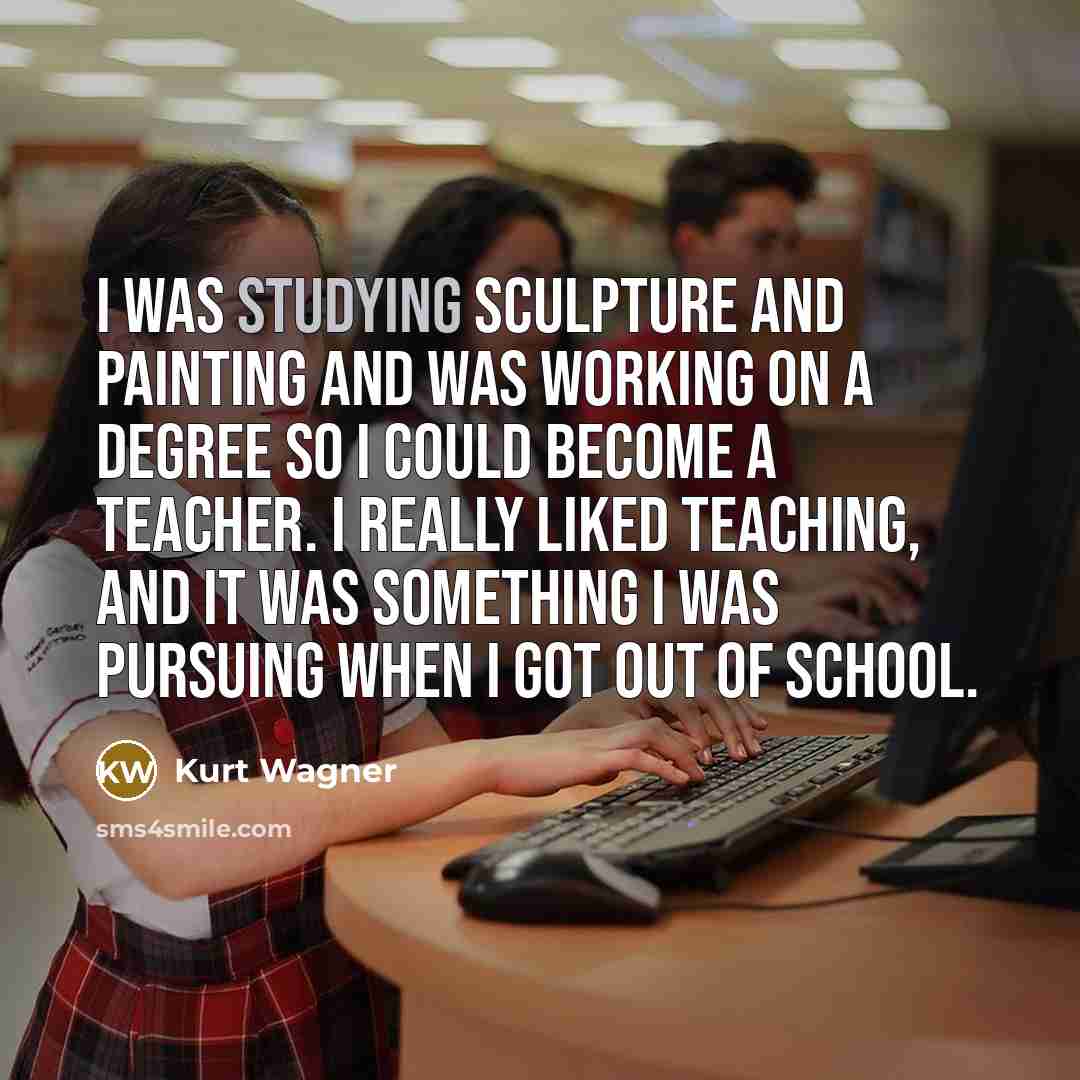 “I was studying sculpture and painting and was working on a degree so I could become a teacher. I really liked teaching, and it was something I was pursuing when I got out of school.” quote by Kurt Wagner