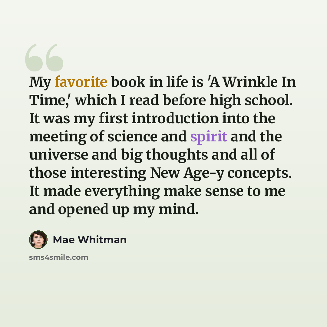“My favorite book in life is 'A Wrinkle In Time,' which I read before high school. It was my first introduction into the meeting of science and spirit and the universe and big thoughts and all of those interesting New Age-y concepts. It made everything make sense to me and opened up my mind.” quote by Mae Whitman