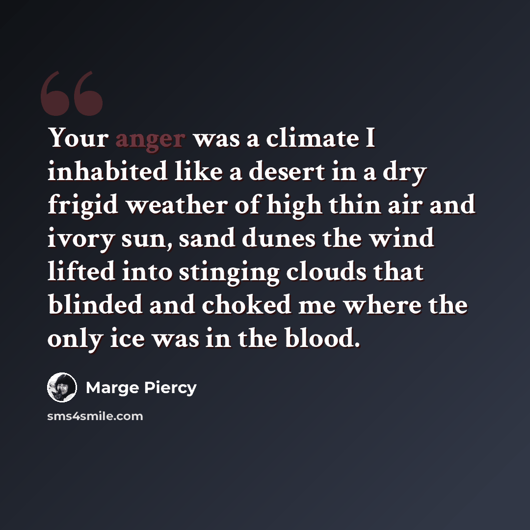 “Your anger was a climate I inhabited like a desert in a dry frigid weather of high thin air and ivory sun, sand dunes the wind lifted into stinging clouds that blinded and choked me where the only ice was in the blood.” quote by Marge Piercy