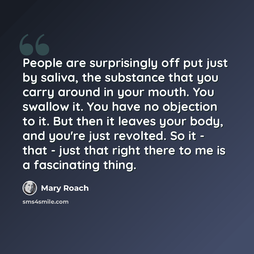 “People are surprisingly off put just by saliva, the substance that you carry around in your mouth. You swallow it. You have no objection to it. But then it leaves your body, and you're just revolted. So it - that - just that right there to me is a fascinating thing.” quote by Mary Roach