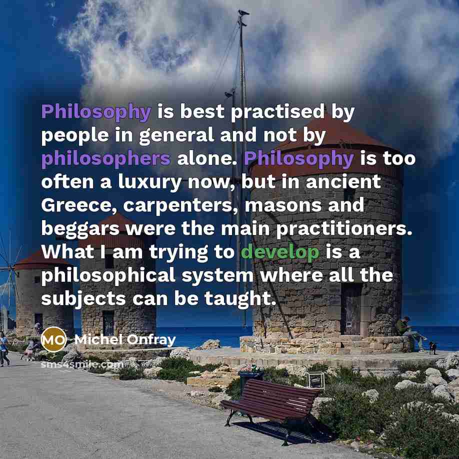 “Philosophy is best practised by people in general and not by philosophers alone. Philosophy is too often a luxury now, but in ancient Greece, carpenters, masons and beggars were the main practitioners. What I am trying to develop is a philosophical system where all the subjects can be taught.” quote by Michel Onfray