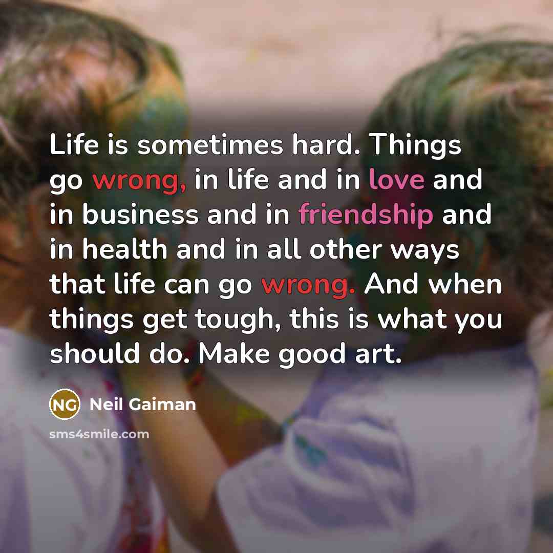 “Life is sometimes hard. Things go wrong, in life and in love and in business and in friendship and in health and in all other ways that life can go wrong. And when things get tough, this is what you should do. Make good art.” quote by Neil Gaiman