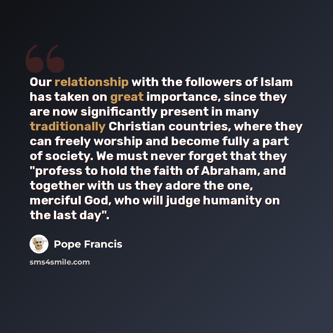“Our relationship with the followers of Islam has taken on great importance, since they are now significantly present in many traditionally Christian countries, where they can freely worship and become fully a part of society. We must never forget that they "profess to hold the faith of Abraham…” quote by Pope Francis