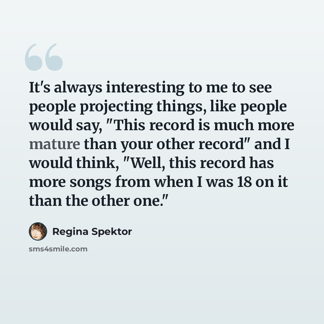 “It's always interesting to me to see people projecting things, like people would say, "This record is much more mature than your other record" and I would think, "Well, this record has more songs from when I was 18 on it than the other one."” quote by Regina Spektor