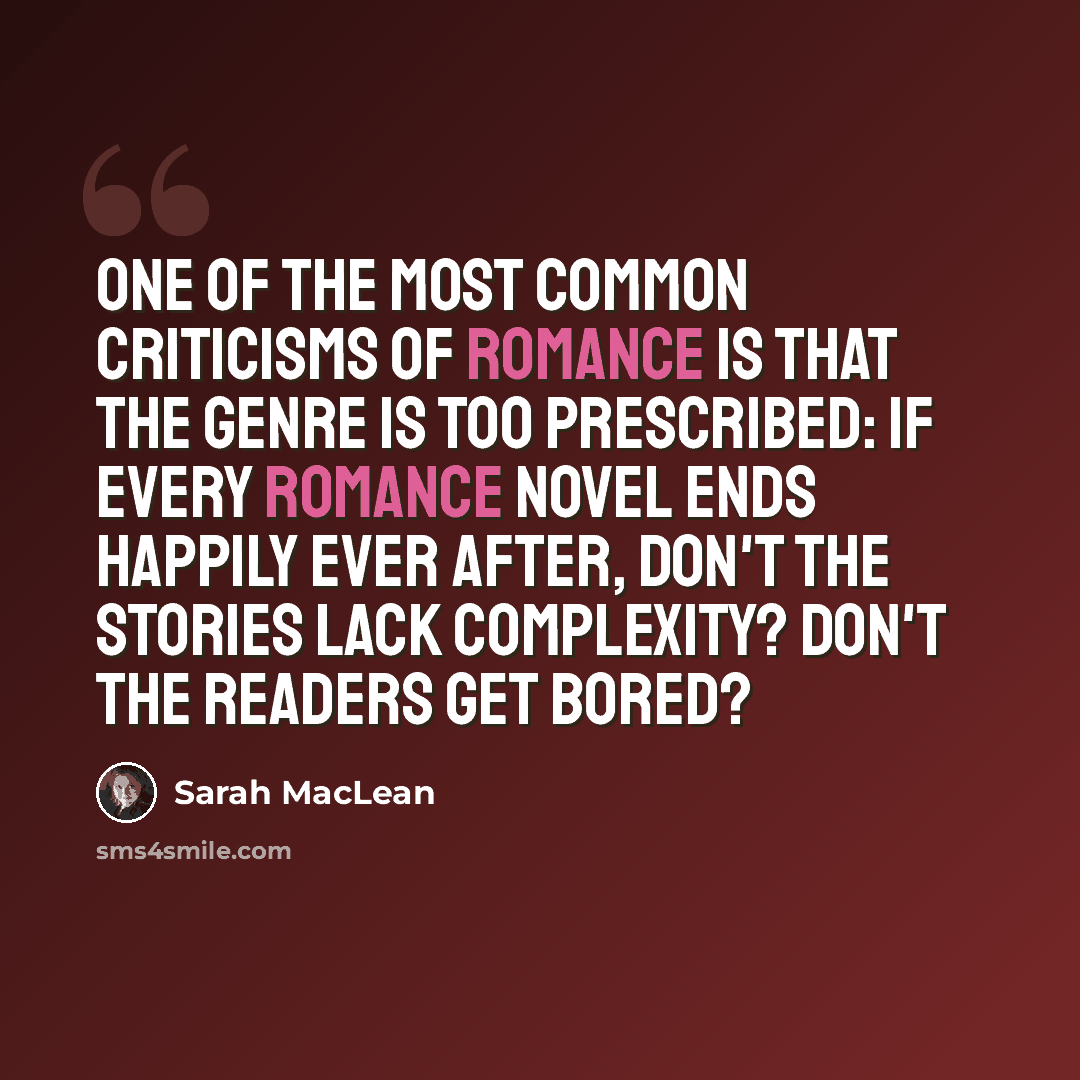 “One of the most common criticisms of romance is that the genre is too prescribed: If every romance novel ends happily ever after, don't the stories lack complexity? Don't the readers get bored?” quote by Sarah MacLean