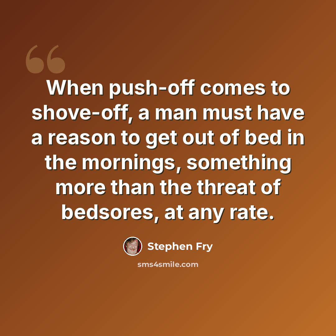 “When push-off comes to shove-off, a man must have a reason to get out of bed in the mornings, something more than the threat of bedsores, at any rate.” quote by Stephen Fry