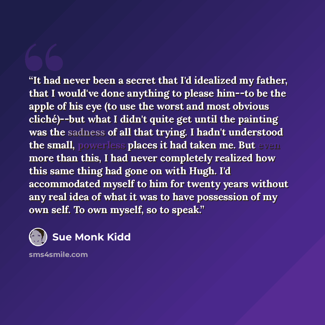 “It had never been a secret that I'd idealized my father, that I would've done anything to please him--to be the apple of his eye (to use the worst and most obvious cliché)--but what I didn't quite get until the painting was the sadness of all that trying. I hadn't understood the small, powerless…” quote by Sue Monk Kidd