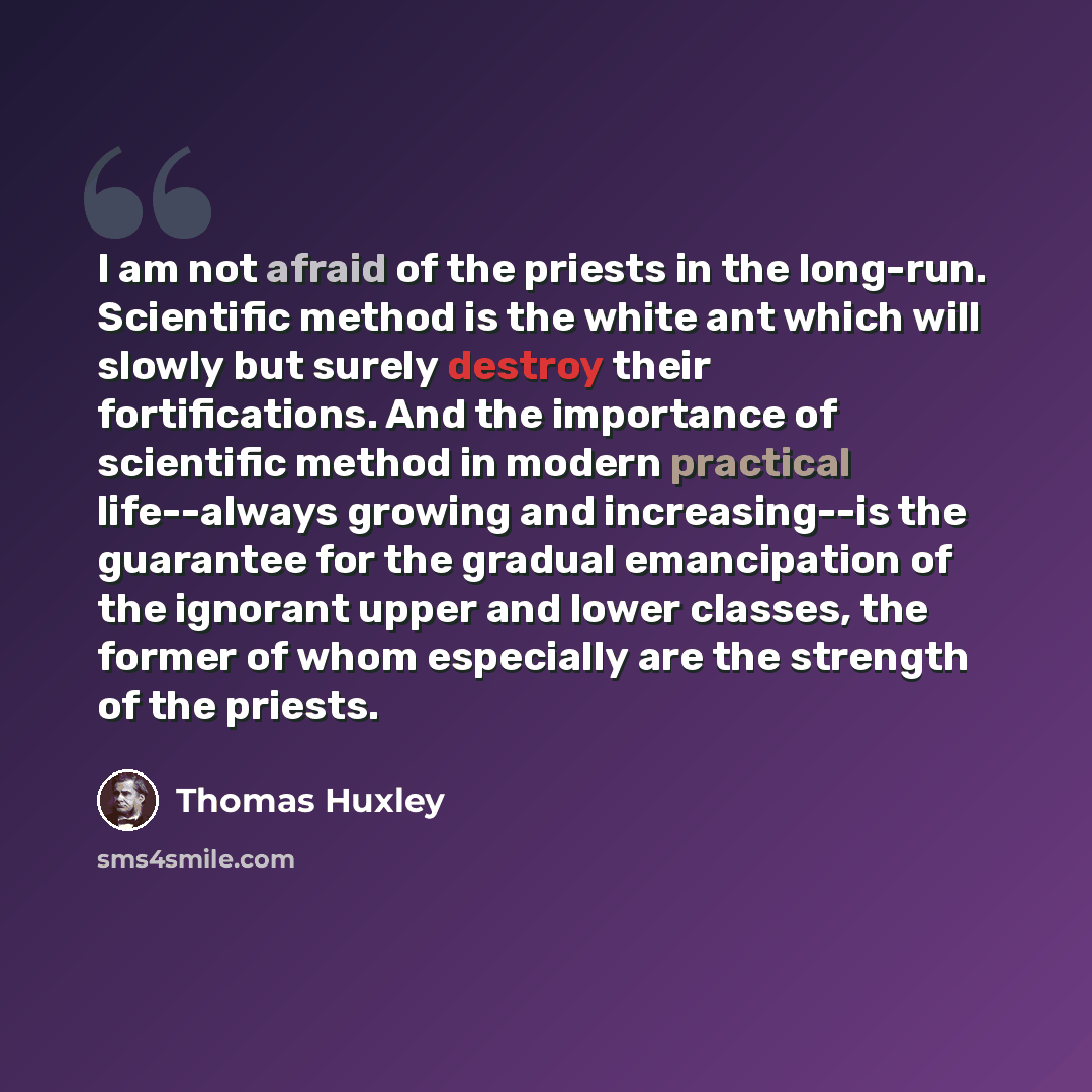 “I am not afraid of the priests in the long-run. Scientific method is the white ant which will slowly but surely destroy their fortifications. And the importance of scientific method in modern practical life--always growing and increasing--is the guarantee for the gradual emancipation of the…” quote by Thomas Huxley