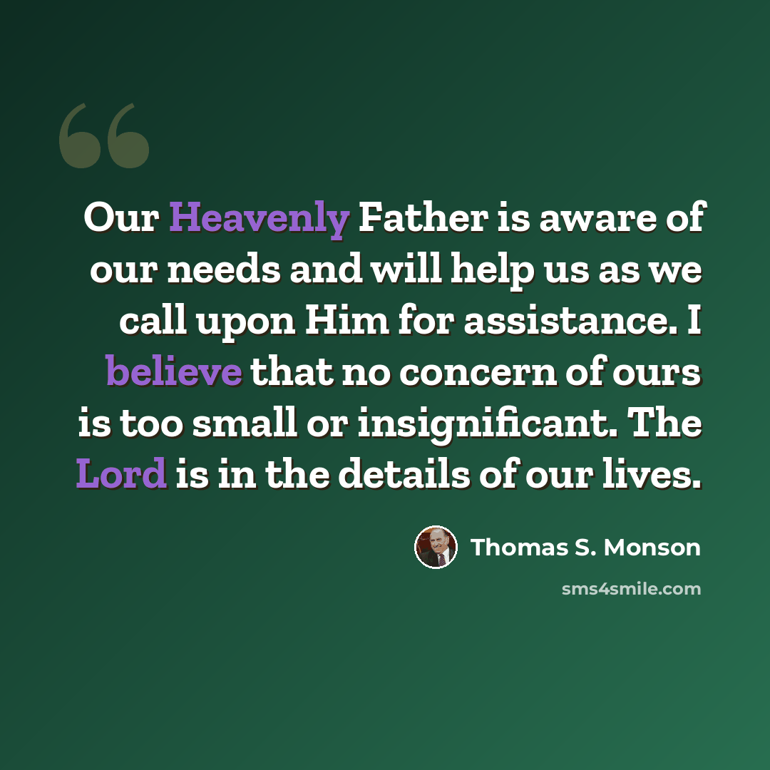 “Our Heavenly Father is aware of our needs and will help us as we call upon Him for assistance. I believe that no concern of ours is too small or insignificant. The Lord is in the details of our lives.” quote by Thomas S. Monson
