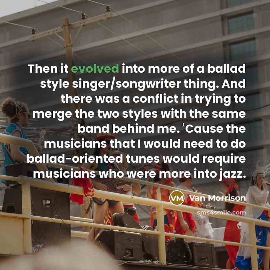 “Then it evolved into more of a ballad style singer/songwriter thing. And there was a conflict in trying to merge the two styles with the same band behind me. 'Cause the musicians that I would need to do ballad-oriented tunes would require musicians who were more into jazz.” quote by Van Morrison