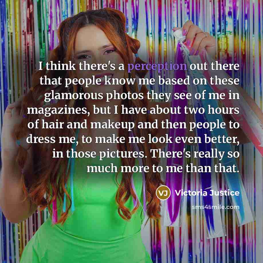 “I think there's a perception out there that people know me based on these glamorous photos they see of me in magazines, but I have about two hours of hair and makeup and then people to dress me, to make me look even better, in those pictures. There's really so much more to me than that.” quote by Victoria Justice