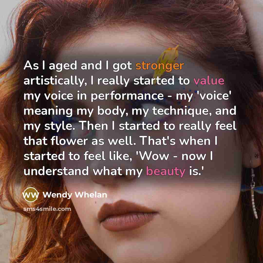 “As I aged and I got stronger artistically, I really started to value my voice in performance - my 'voice' meaning my body, my technique, and my style. Then I started to really feel that flower as well. That's when I started to feel like, 'Wow - now I understand what my beauty is.'” quote by Wendy Whelan