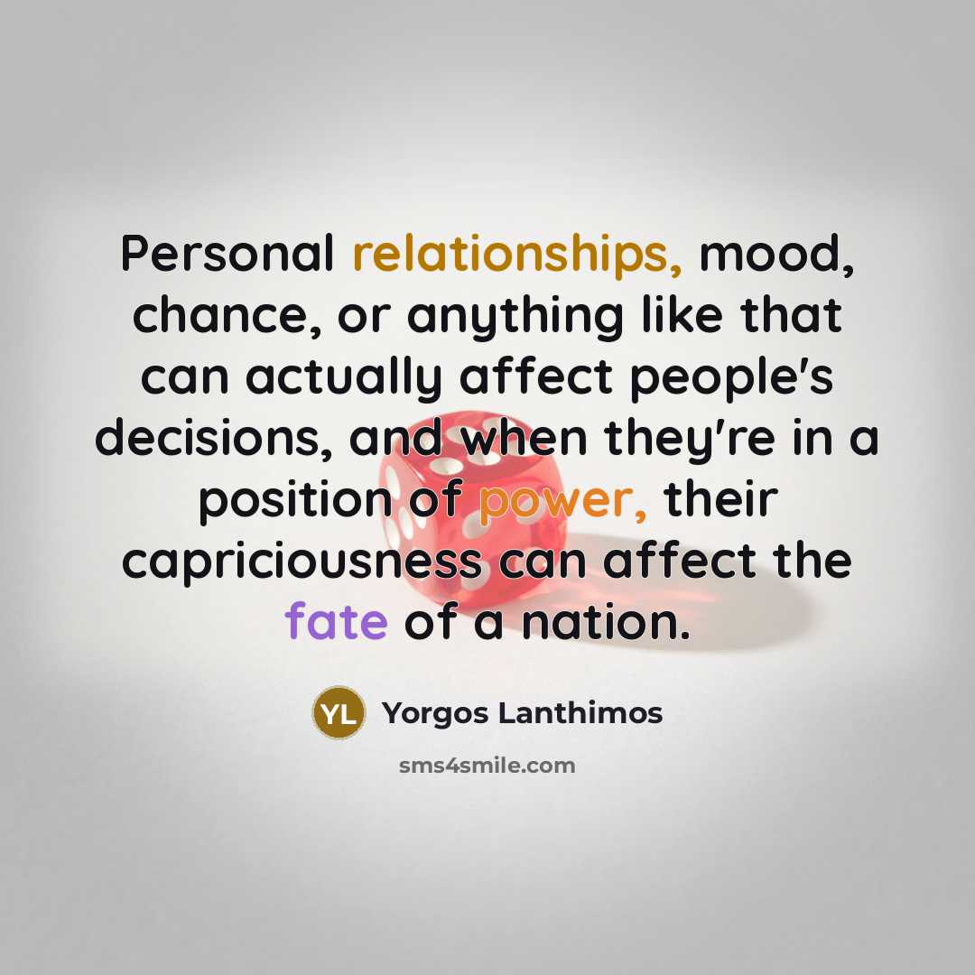 “Personal relationships, mood, chance, or anything like that can actually affect people's decisions, and when they're in a position of power, their capriciousness can affect the fate of a nation.” quote by Yorgos Lanthimos
