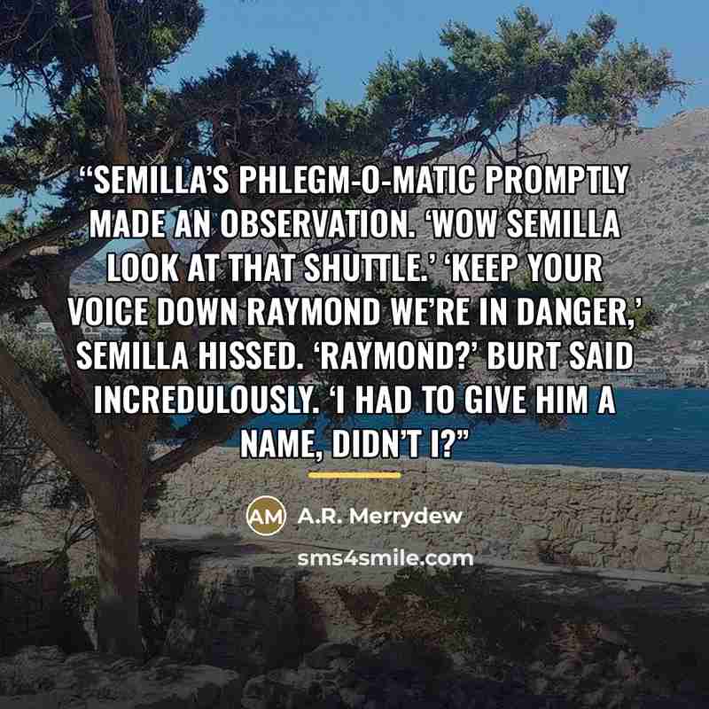 “Semilla’s Phlegm-O-Matic promptly made an observation. ‘Wow Semilla look at that shuttle.’ ‘Keep your voice down Raymond we’re in danger,’ Semilla hissed. ‘Raymond?’ Burt said incredulously. ‘I had to give him a name, didn’t I?” quote by A.R. Merrydew
