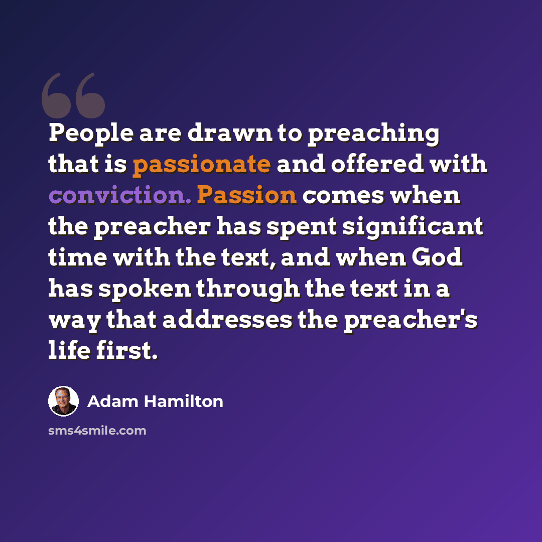 “People are drawn to preaching that is passionate and offered with conviction. Passion comes when the preacher has spent significant time with the text, and when God has spoken through the text in a way that addresses the preacher's life first.” quote by Adam Hamilton