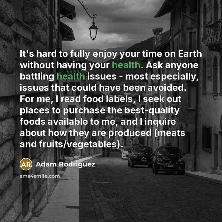 “It's hard to fully enjoy your time on Earth without having your health. Ask anyone battling health issues - most especially, issues that could have been avoided. For me, I read food labels, I seek out places to purchase the best-quality foods available to me, and I inquire about how they are…” quote by Adam Rodriguez