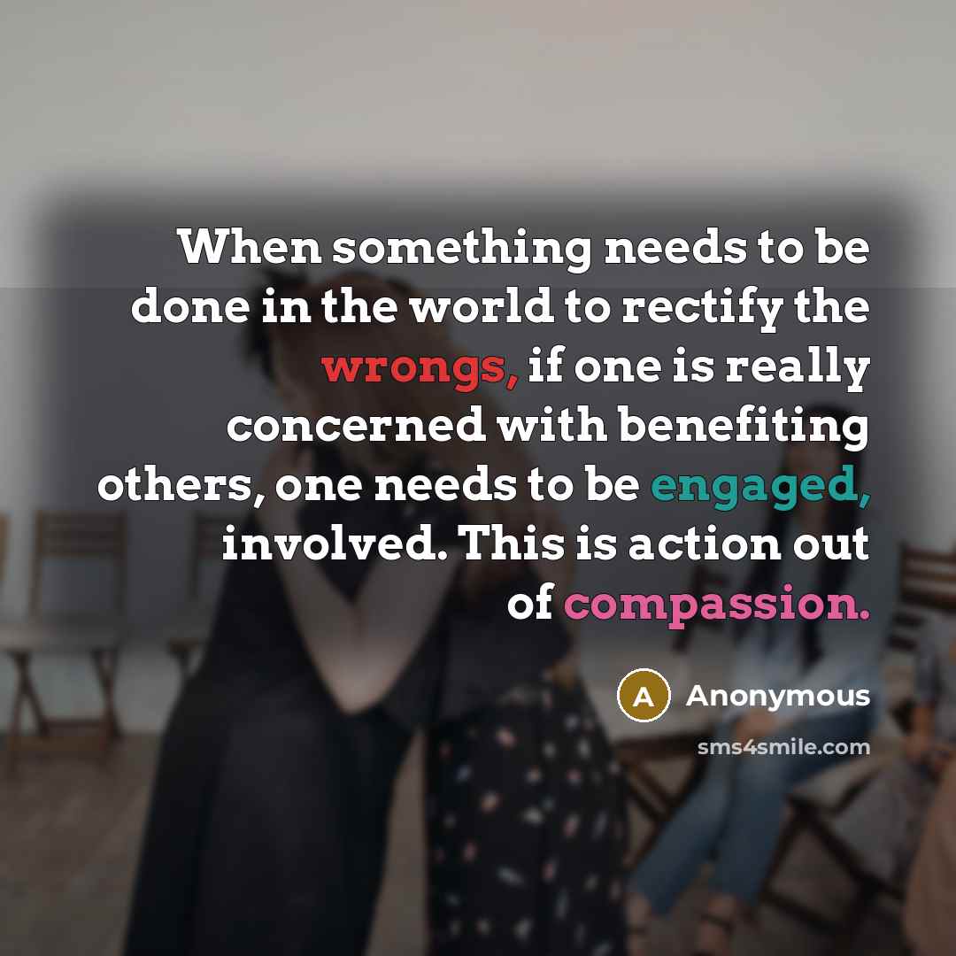 “When something needs to be done in the world to rectify the wrongs, if one is really concerned with benefiting others, one needs to be engaged, involved. This is action out of compassion.” quote by Anonymous