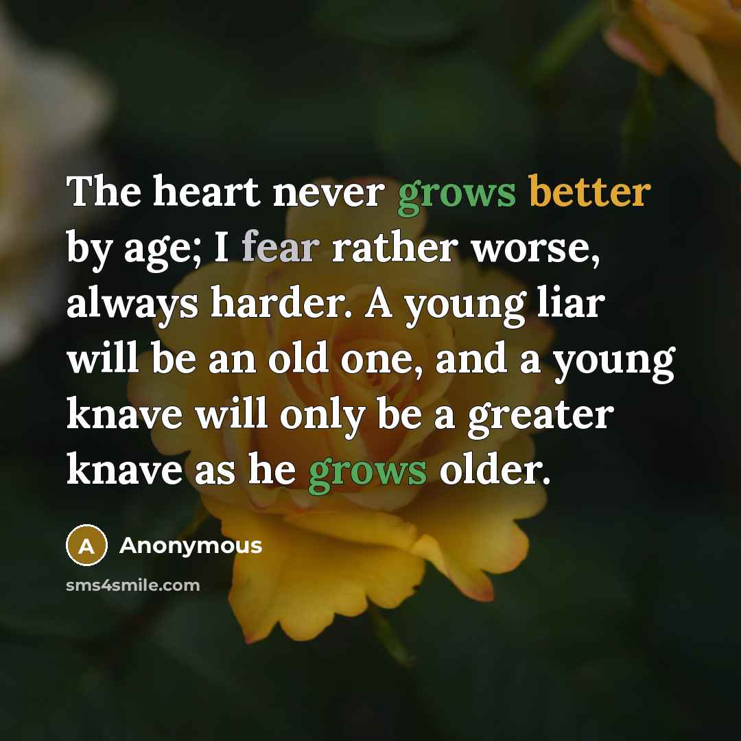 “The heart never grows better by age; I fear rather worse, always harder. A young liar will be an old one, and a young knave will only be a greater knave as he grows older.” quote by Anonymous