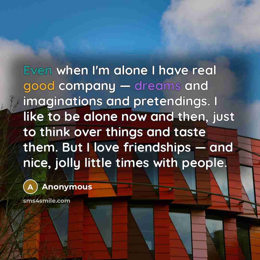 “Even when I'm alone I have real good company — dreams and imaginations and pretendings. I like to be alone now and then, just to think over things and taste them. But I love friendships — and nice, jolly little times with people.” quote by Anonymous