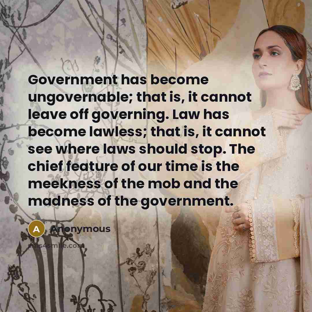“Government has become ungovernable; that is, it cannot leave off governing. Law has become lawless; that is, it cannot see where laws should stop. The chief feature of our time is the meekness of the mob and the madness of the government.” quote by Anonymous