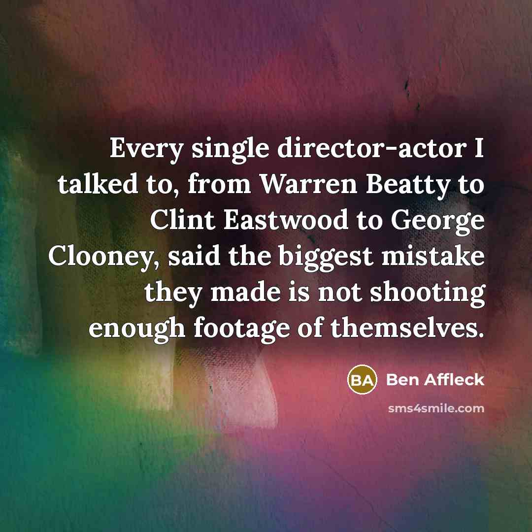 “Every single director-actor I talked to, from Warren Beatty to Clint Eastwood to George Clooney, said the biggest mistake they made is not shooting enough footage of themselves.” quote by Ben Affleck