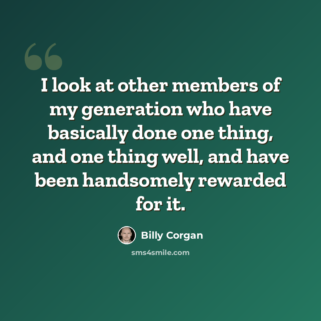 “I look at other members of my generation who have basically done one thing, and one thing well, and have been handsomely rewarded for it.” quote by Billy Corgan
