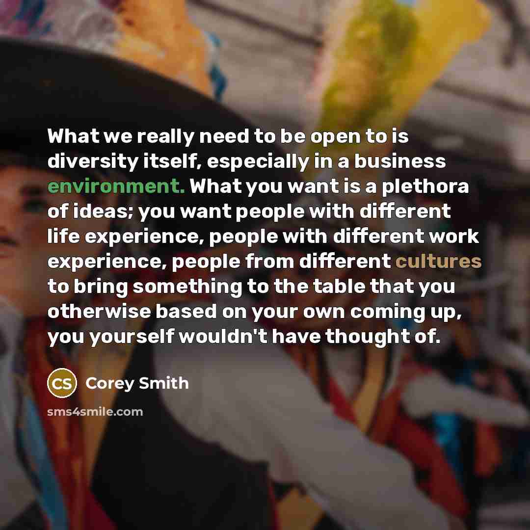 “What we really need to be open to is diversity itself, especially in a business environment. What you want is a plethora of ideas; you want people with different life experience, people with different work experience, people from different cultures to bring something to the table that you…” quote by Corey Smith