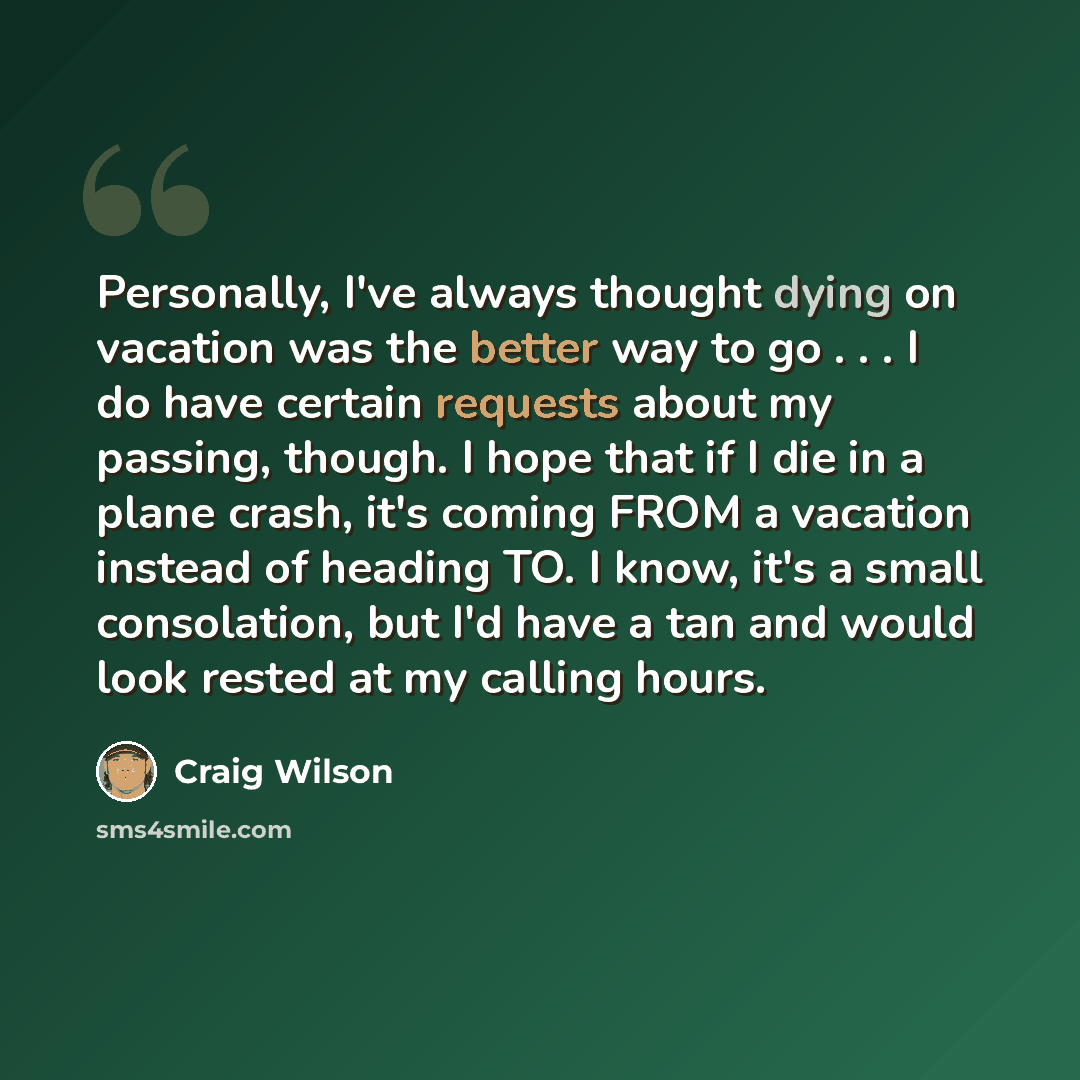 “Personally, I've always thought dying on vacation was the better way to go . . . I do have certain requests about my passing, though. I hope that if I die in a plane crash, it's coming FROM a vacation instead of heading TO. I know, it's a small consolation, but I'd have a tan and would look rested…” quote by Craig Wilson