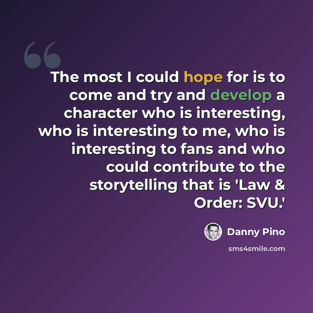 “The most I could hope for is to come and try and develop a character who is interesting, who is interesting to me, who is interesting to fans and who could contribute to the storytelling that is 'Law & Order: SVU.'” quote by Danny Pino