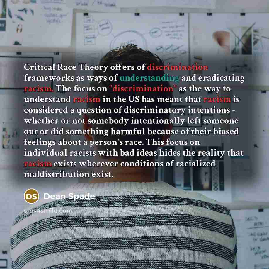 “Critical Race Theory offers of discrimination frameworks as ways of understanding and eradicating racism. The focus on "discrimination" as the way to understand racism in the US has meant that racism is considered a question of discriminatory intentions - whether or not somebody intentionally left…” quote by Dean Spade