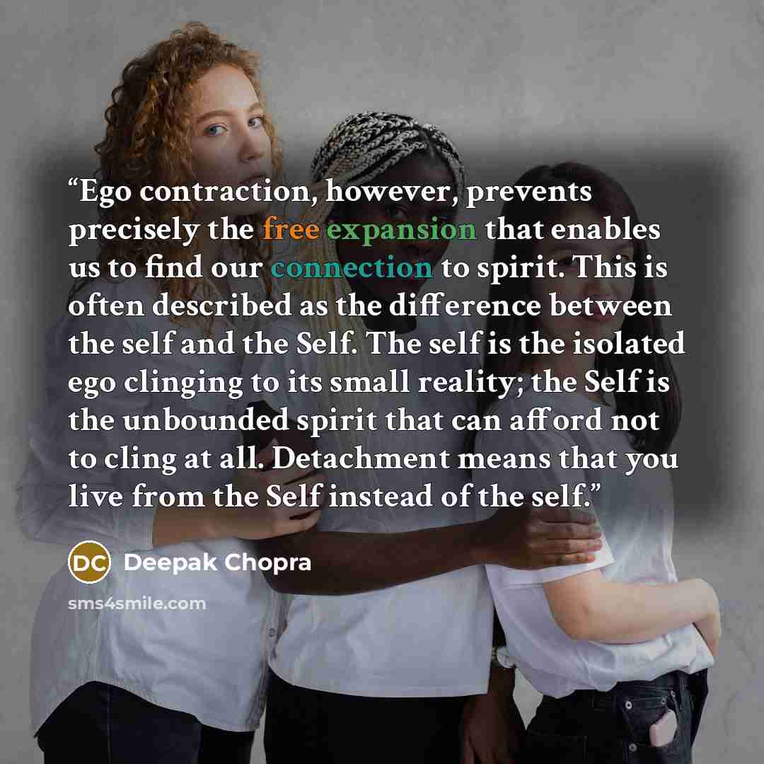 “Ego contraction, however, prevents precisely the free expansion that enables us to find our connection to spirit. This is often described as the difference between the self and the Self. The self is the isolated ego clinging to its small reality; the Self is the unbounded spirit that can afford…” quote by Deepak Chopra