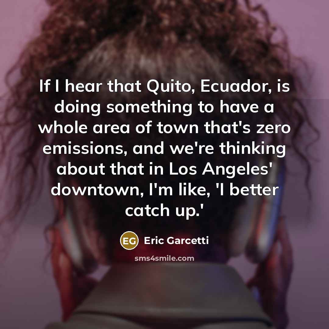 “If I hear that Quito, Ecuador, is doing something to have a whole area of town that's zero emissions, and we're thinking about that in Los Angeles' downtown, I'm like, 'I better catch up.'” quote by Eric Garcetti