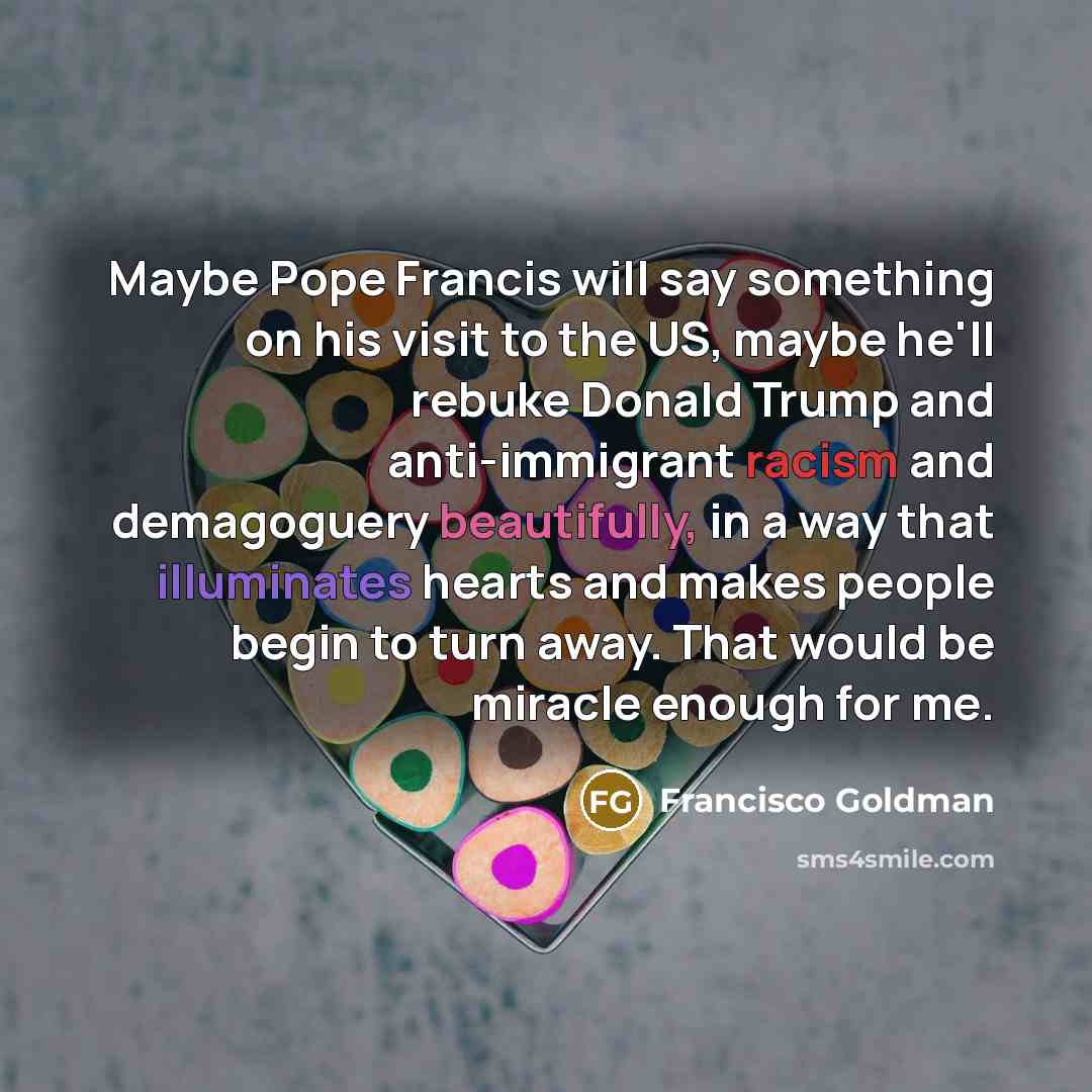 “Maybe Pope Francis will say something on his visit to the US, maybe he'll rebuke Donald Trump and anti-immigrant racism and demagoguery beautifully, in a way that illuminates hearts and makes people begin to turn away. That would be miracle enough for me.” quote by Francisco Goldman