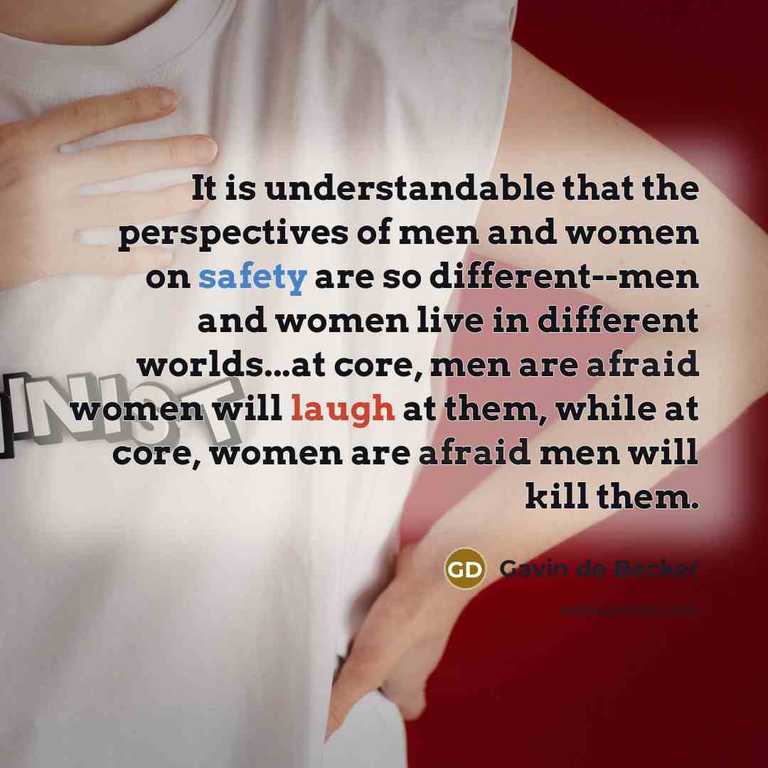 “It is understandable that the perspectives of men and women on safety are so different--men and women live in different worlds...at core, men are afraid women will laugh at them, while at core, women are afraid men will kill them.” quote by Gavin de Becker