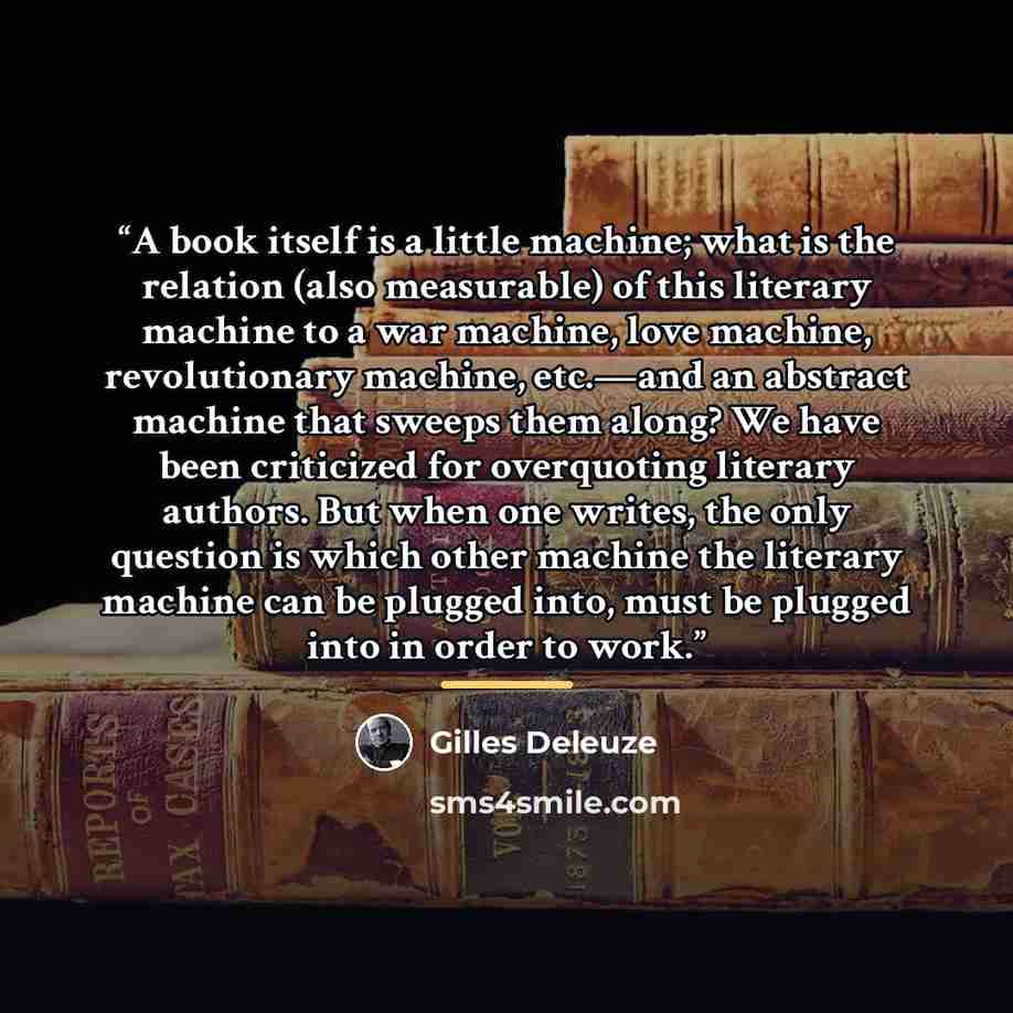 “A book itself is a little machine; what is the relation (also measurable) of this literary machine to a war machine, love machine, revolutionary machine, etc.—and an abstract machine that sweeps them along? We have been criticized for overquoting literary authors. But when one writes, the only…” quote by Gilles Deleuze