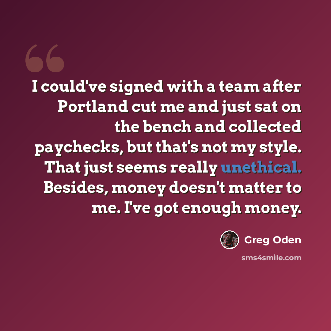 “I could've signed with a team after Portland cut me and just sat on the bench and collected paychecks, but that's not my style. That just seems really unethical. Besides, money doesn't matter to me. I've got enough money.” quote by Greg Oden