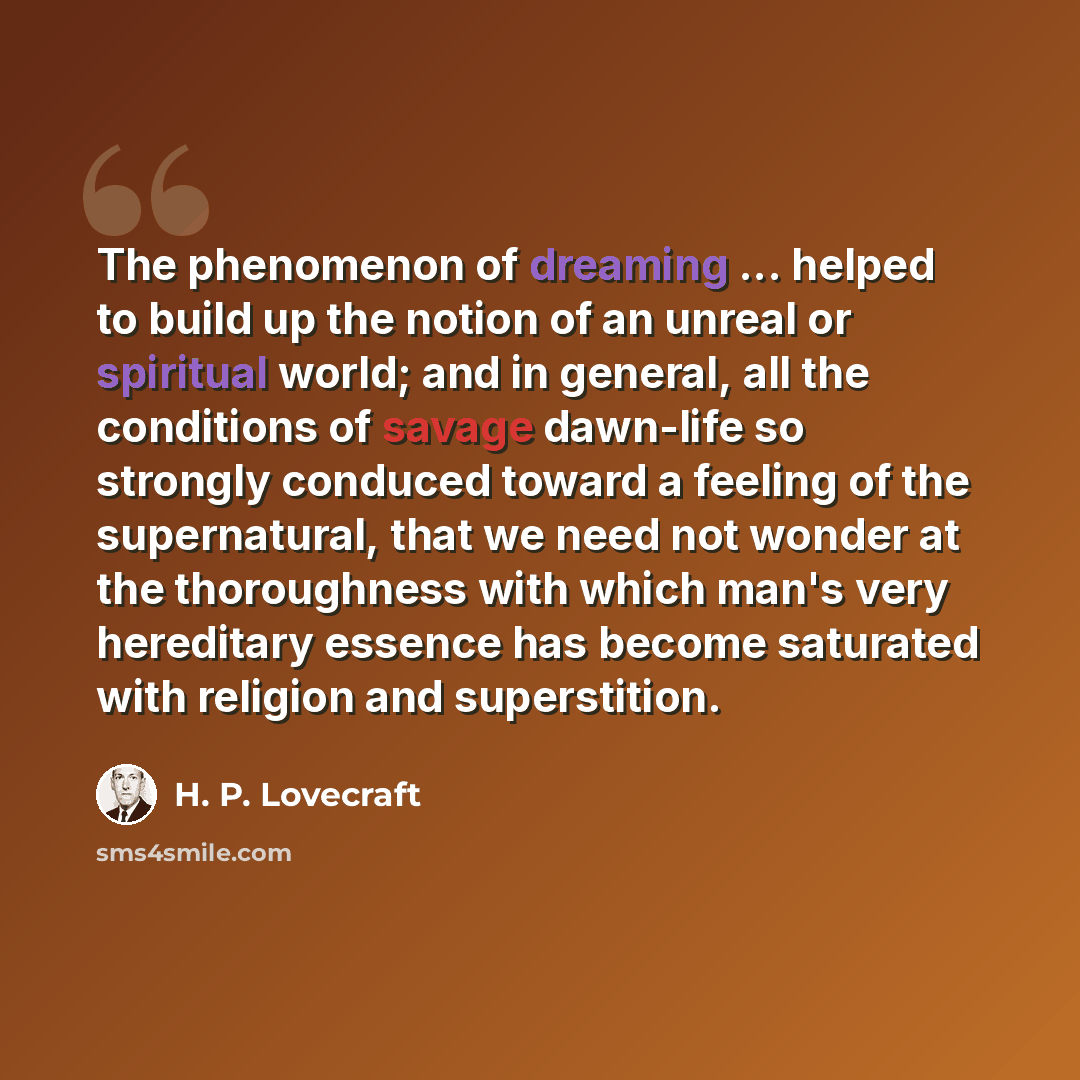 “The phenomenon of dreaming ... helped to build up the notion of an unreal or spiritual world; and in general, all the conditions of savage dawn-life so strongly conduced toward a feeling of the supernatural, that we need not wonder at the thoroughness with which man's very hereditary essence has…” quote by H. P. Lovecraft