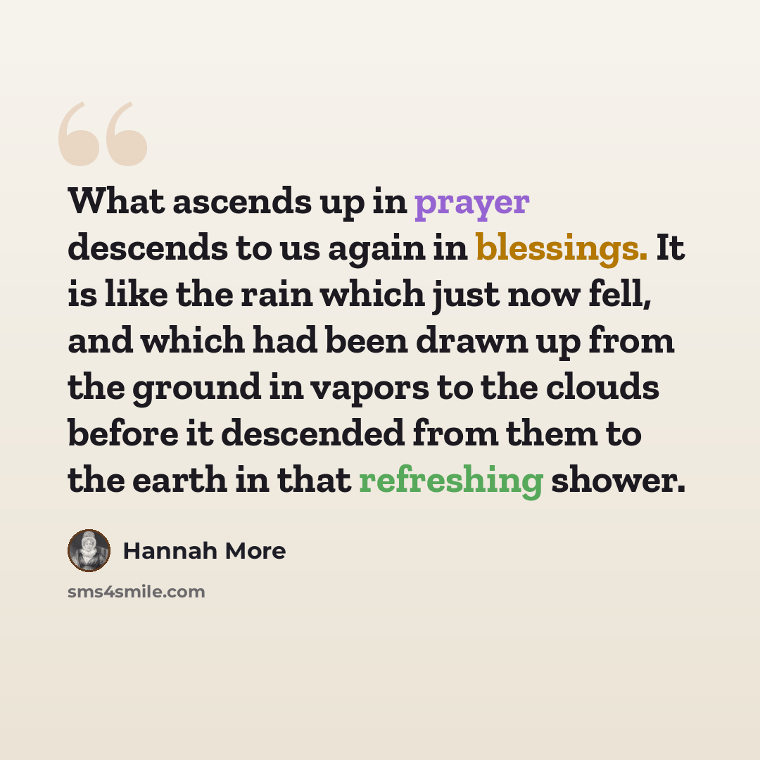 “What ascends up in prayer descends to us again in blessings. It is like the rain which just now fell, and which had been drawn up from the ground in vapors to the clouds before it descended from them to the earth in that refreshing shower.” quote by Hannah More