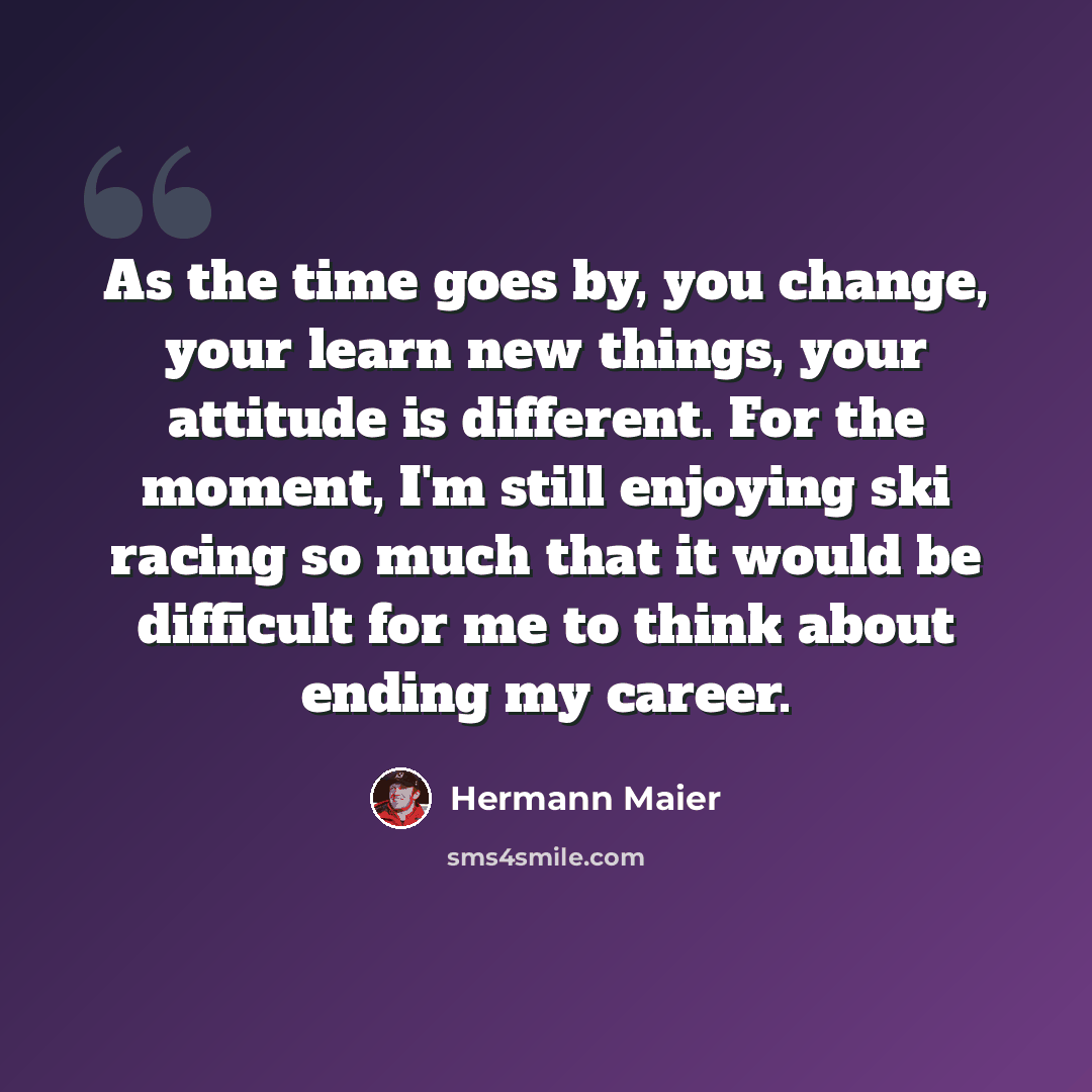 “As the time goes by, you change, your learn new things, your attitude is different. For the moment, I'm still enjoying ski racing so much that it would be difficult for me to think about ending my career.” quote by Hermann Maier