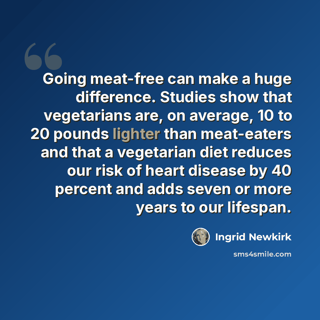 “Going meat-free can make a huge difference. Studies show that vegetarians are, on average, 10 to 20 pounds lighter than meat-eaters and that a vegetarian diet reduces our risk of heart disease by 40 percent and adds seven or more years to our lifespan.” quote by Ingrid Newkirk
