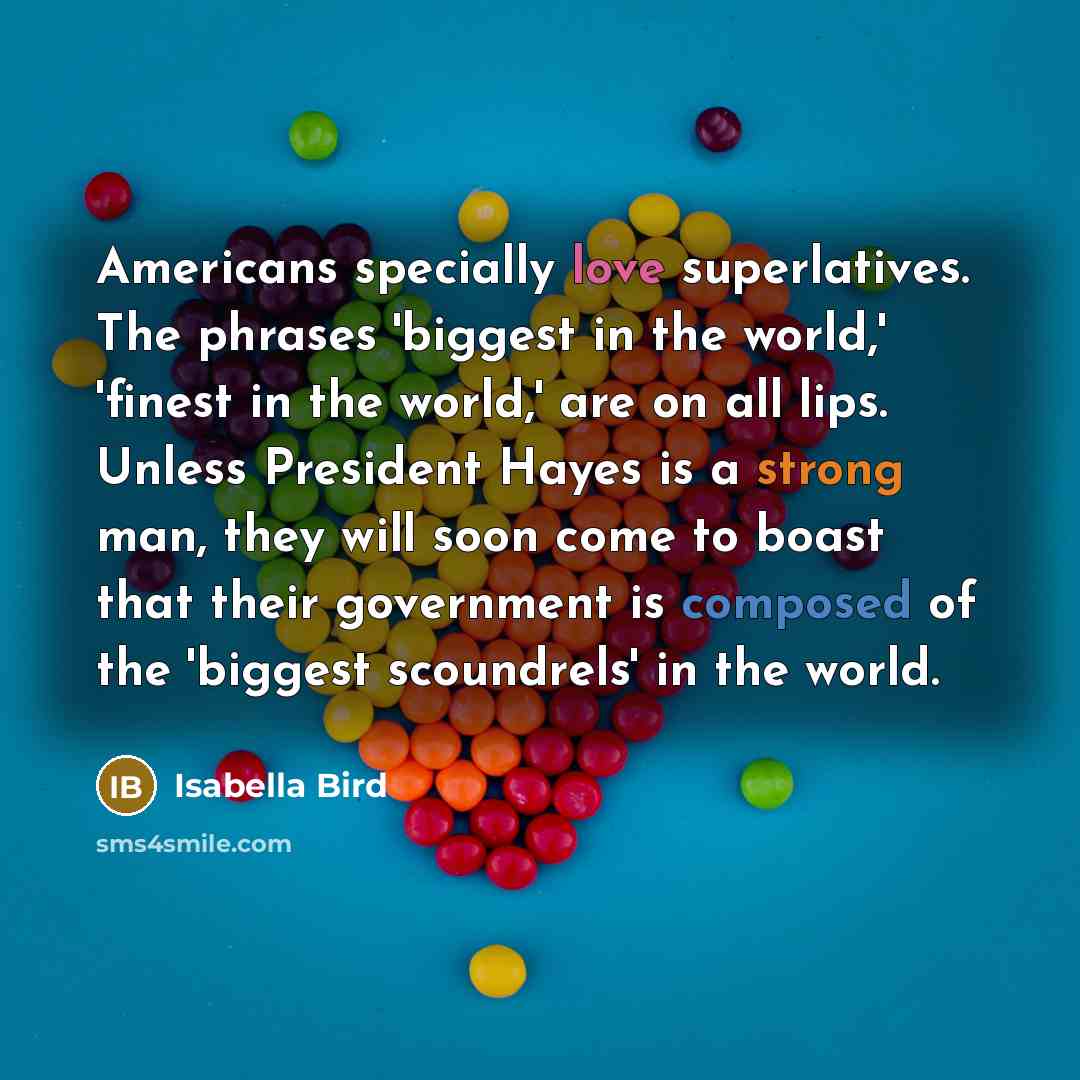 “Americans specially love superlatives. The phrases 'biggest in the world,' 'finest in the world,' are on all lips. Unless President Hayes is a strong man, they will soon come to boast that their government is composed of the 'biggest scoundrels' in the world.” quote by Isabella Bird