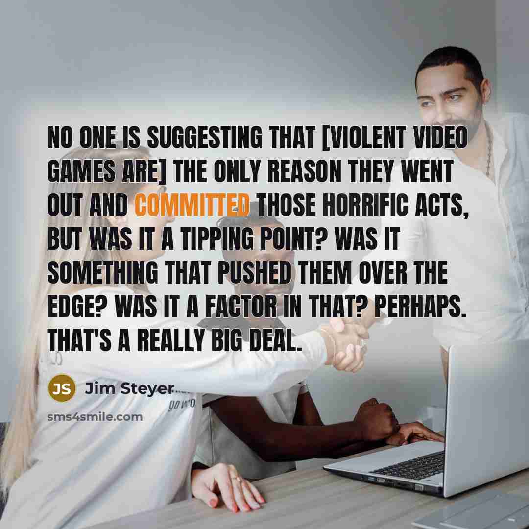 “No one is suggesting that [violent video games are] the only reason they went out and committed those horrific acts, but was it a tipping point? Was it something that pushed them over the edge? Was it a factor in that? Perhaps. That's a really big deal.” quote by Jim Steyer