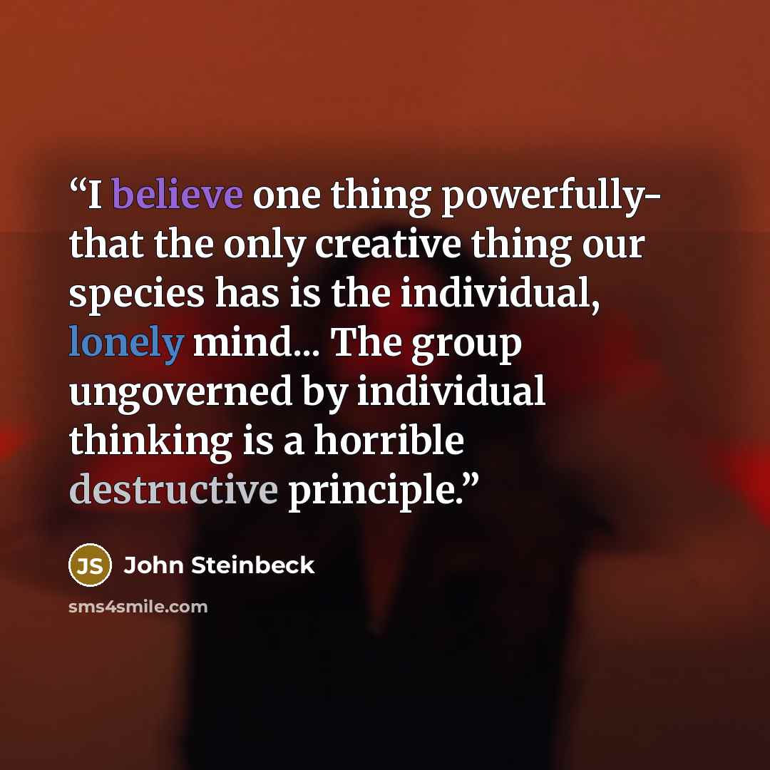 “I believe one thing powerfully- that the only creative thing our species has is the individual, lonely mind... The group ungoverned by individual thinking is a horrible destructive principle.” quote by John Steinbeck