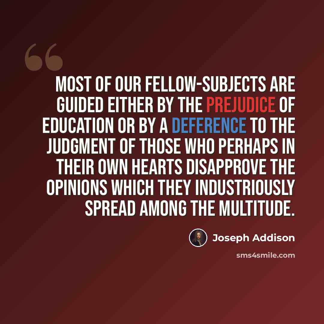 “Most of our fellow-subjects are guided either by the prejudice of education or by a deference to the judgment of those who perhaps in their own hearts disapprove the opinions which they industriously spread among the multitude.” quote by Joseph Addison