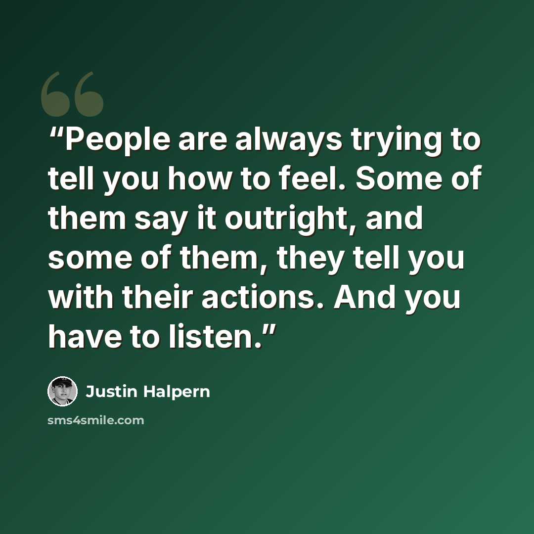 “People are always trying to tell you how to feel. Some of them say it outright, and some of them, they tell you with their actions. And you have to listen.” quote by Justin Halpern