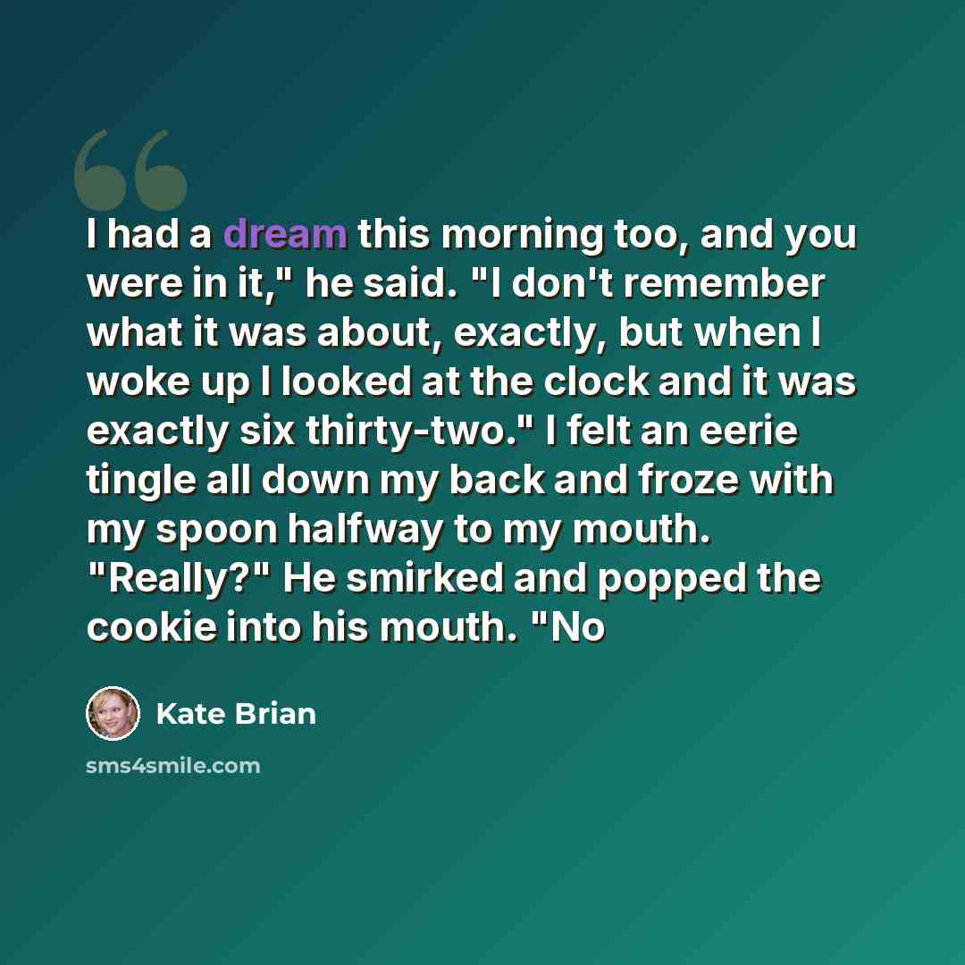 “I had a dream this morning too, and you were in it," he said. "I don't remember what it was about, exactly, but when I woke up I looked at the clock and it was exactly six thirty-two." I felt an eerie tingle all down my back and froze with my spoon halfway to my mouth. "Really?" He smirked and…” quote by Kate Brian