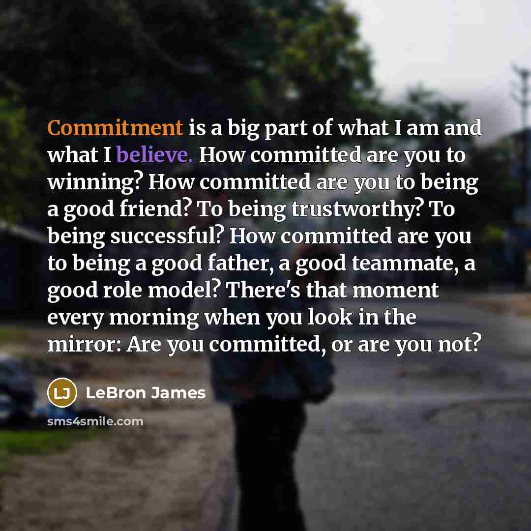 “Commitment is a big part of what I am and what I believe. How committed are you to winning? How committed are you to being a good friend? To being trustworthy? To being successful? How committed are you to being a good father, a good teammate, a good role model? There's that moment every morning…” quote by LeBron James