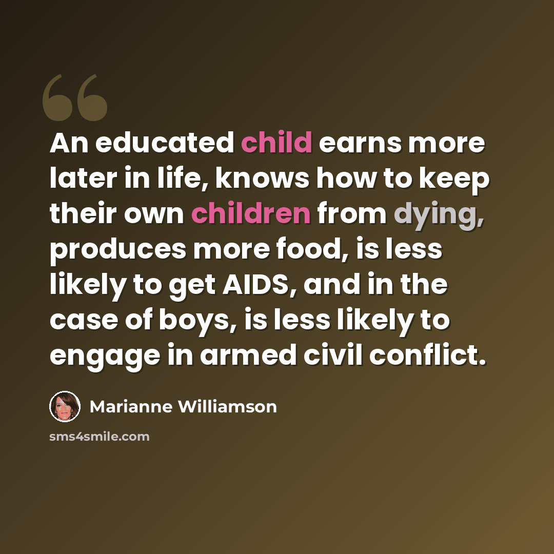 “An educated child earns more later in life, knows how to keep their own children from dying, produces more food, is less likely to get AIDS, and in the case of boys, is less likely to engage in armed civil conflict.” quote by Marianne Williamson